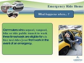 Emergency Ride Home What happens when…?  Commuters who  carpool, vanpool, bike or ride public transit to work  three times/week are eligible for  six free taxi rides/year  from work in the event of an emergency. 