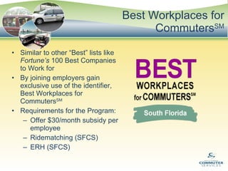Best Workplaces for Commuters SM Similar to other “Best” lists like  Fortune’s  100 Best Companies to Work for By joining employers gain exclusive use of the identifier, Best Workplaces for Commuters SM Requirements for the Program: Offer $30/month subsidy per employee Ridematching (SFCS) ERH (SFCS) 