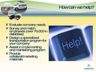 How can we help?   Evaluate company needs Survey and match employees (over 70,000 in database) Design a specialized transportation program for your company Assist in implementing and maintaining program Provide collateral/marketing materials 