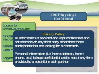 Log on to: www.1800324RIDE.com Or Call: 1-800-324-RIDE Create a new RidePro registration Log on/Find matches FDOT-Regulated Confidential Privacy Policy All information is secured and kept confidential and not shared with any third party other than those participants that are looking for a ridematch. Personal information (i.e. home address, home phone, etc.) is kept confidential and is not at any time provided to a potential match partner. Joe Commuter 123 Main Street Fort Lauderdale, FL  33021 