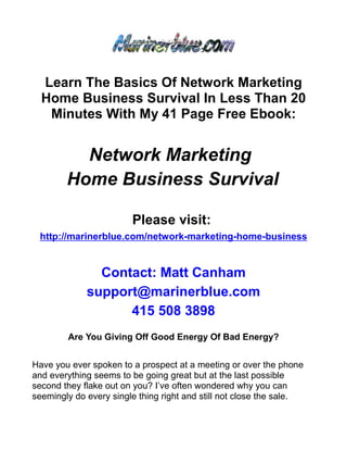 Learn The Basics Of Network Marketing
  Home Business Survival In Less Than 20
   Minutes With My 41 Page Free Ebook:


          Network Marketing
        Home Business Survival

                        Please visit:
 http://marinerblue.com/network-marketing-home-business


               Contact: Matt Canham
             support@marinerblue.com
                   415 508 3898
        Are You Giving Off Good Energy Of Bad Energy?


Have you ever spoken to a prospect at a meeting or over the phone
and everything seems to be going great but at the last possible
second they flake out on you? I’ve often wondered why you can
seemingly do every single thing right and still not close the sale.
 