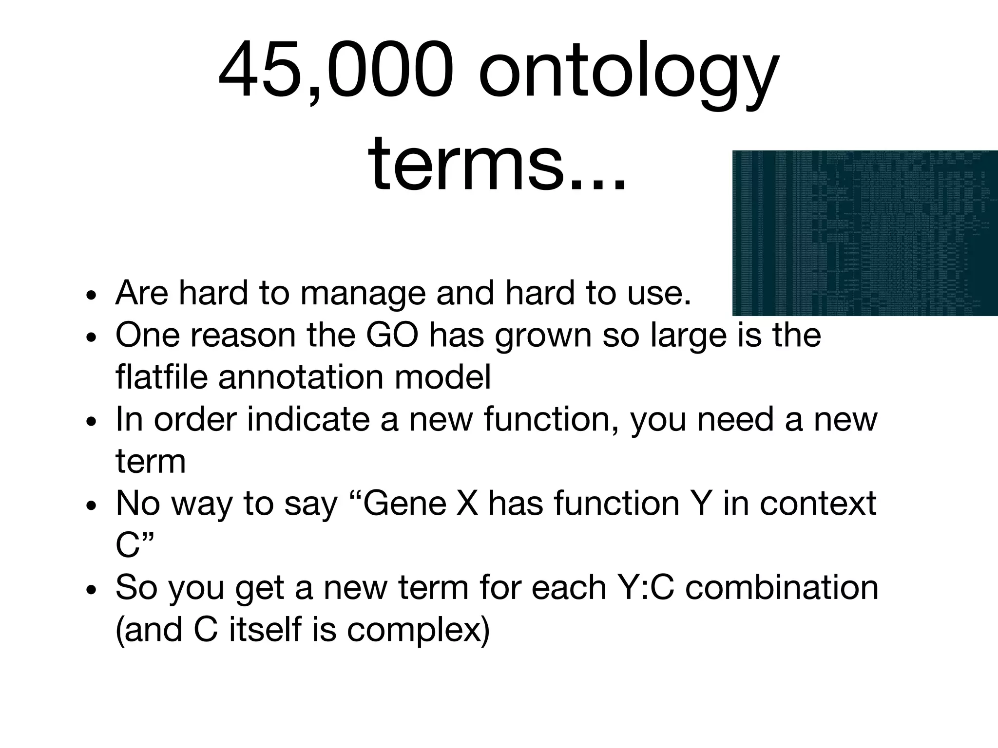45,000 ontology
terms...
• Are hard to manage and hard to use.
• One reason the GO has grown so large is the
flatfile annotation model
• In order indicate a new function, you need a new
term
• No way to say “Gene X has function Y in context
C”
• So you get a new term for each Y:C combination
(and C itself is complex)
 
