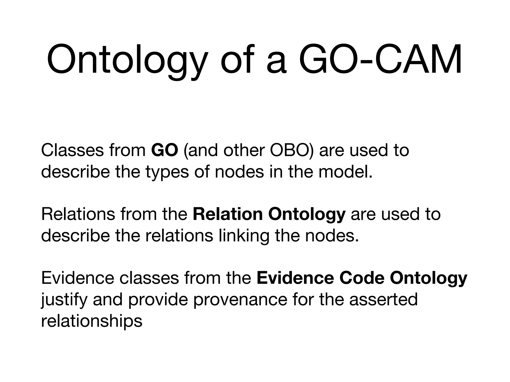Ontology of a GO-CAM
Classes from GO (and other OBO) are used to
describe the types of nodes in the model.
Relations from the Relation Ontology are used to
describe the relations linking the nodes.
Evidence classes from the Evidence Code Ontology
justify and provide provenance for the asserted
relationships
 