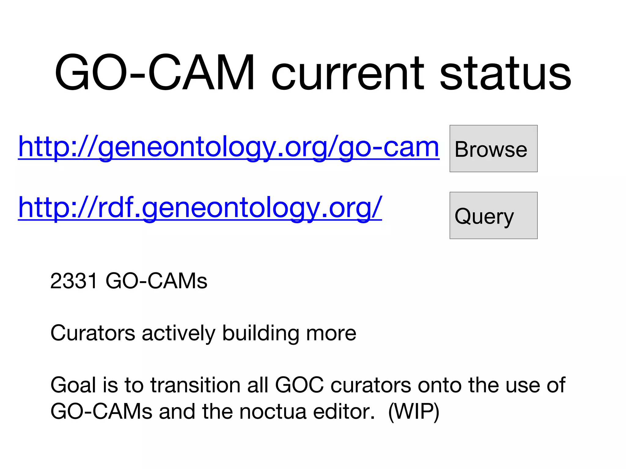 GO-CAM current status
2331 GO-CAMs
Curators actively building more
Goal is to transition all GOC curators onto the use of
GO-CAMs and the noctua editor. (WIP)
http://geneontology.org/go-cam
http://rdf.geneontology.org/
Browse
Query
 