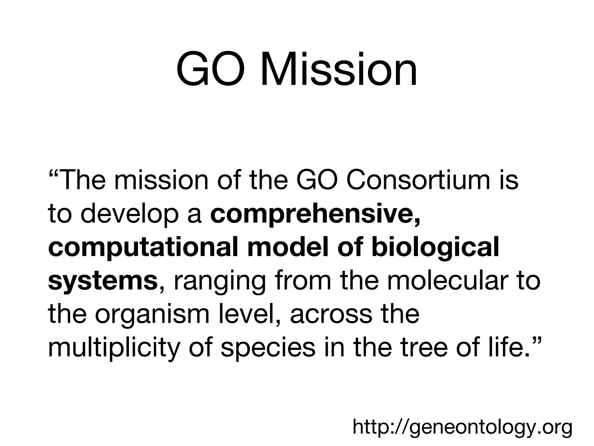 GO Mission
“The mission of the GO Consortium is
to develop a comprehensive,
computational model of biological
systems, ranging from the molecular to
the organism level, across the
multiplicity of species in the tree of life.”
http://geneontology.org
 