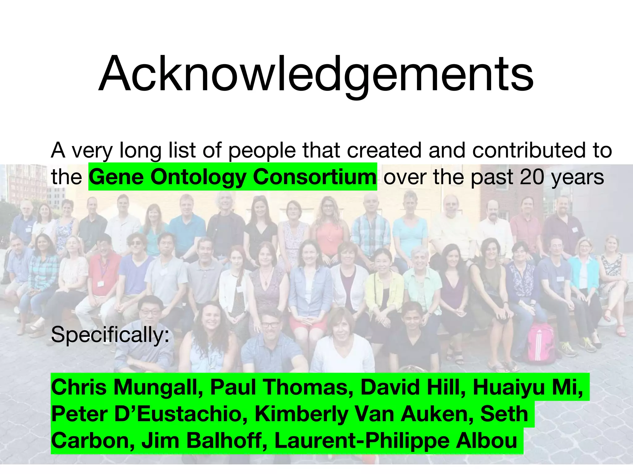 Acknowledgements
A very long list of people that created and contributed to
the Gene Ontology Consortium over the past 20 years
Specifically:
Chris Mungall, Paul Thomas, David Hill, Huaiyu Mi,
Peter D’Eustachio, Kimberly Van Auken, Seth
Carbon, Jim Balhoff, Laurent-Philippe Albou
 