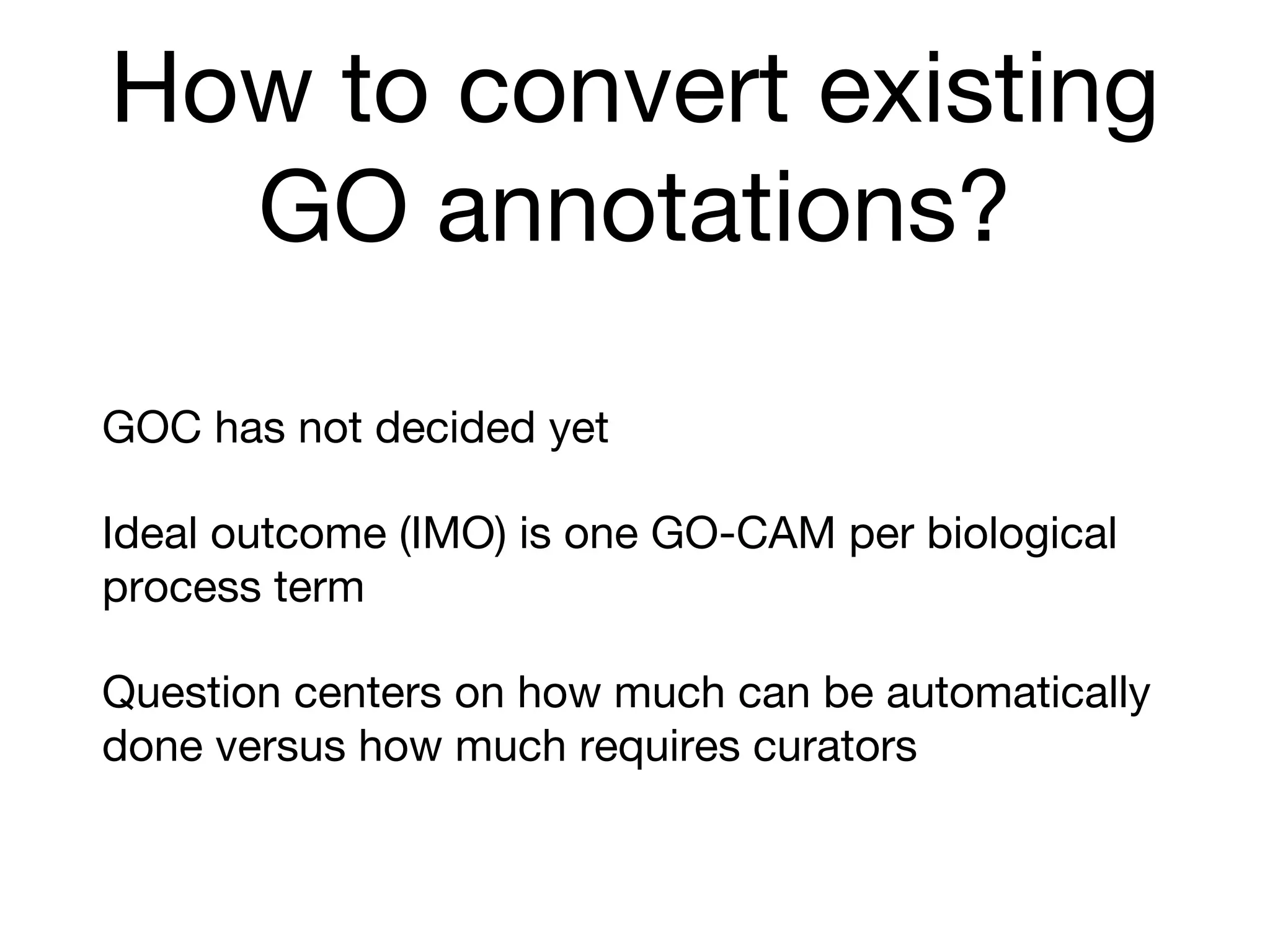 How to convert existing
GO annotations?
GOC has not decided yet
Ideal outcome (IMO) is one GO-CAM per biological
process term
Question centers on how much can be automatically
done versus how much requires curators
 