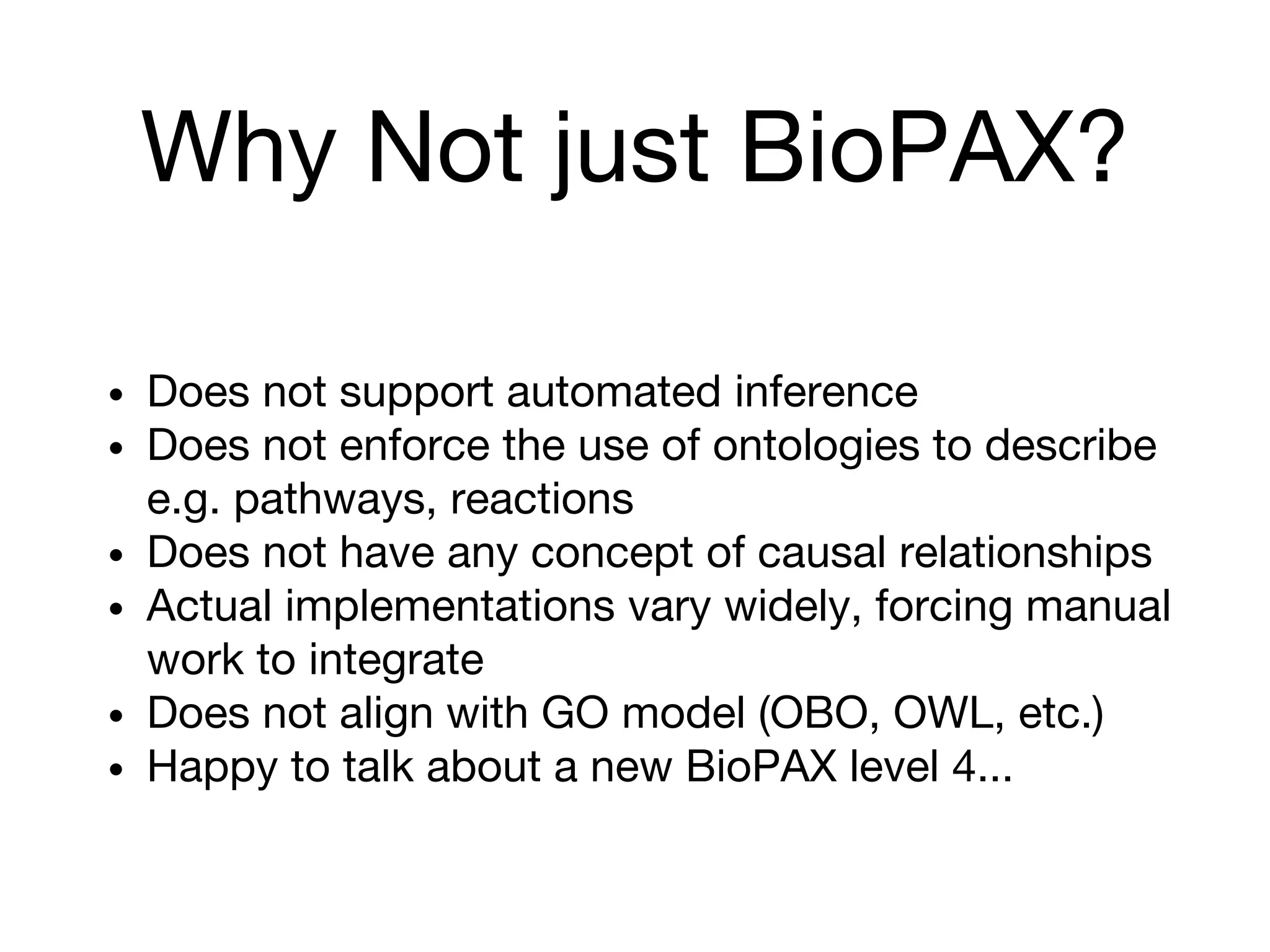 Why Not just BioPAX?
• Does not support automated inference
• Does not enforce the use of ontologies to describe
e.g. pathways, reactions
• Does not have any concept of causal relationships
• Actual implementations vary widely, forcing manual
work to integrate
• Does not align with GO model (OBO, OWL, etc.)
• Happy to talk about a new BioPAX level 4...
 