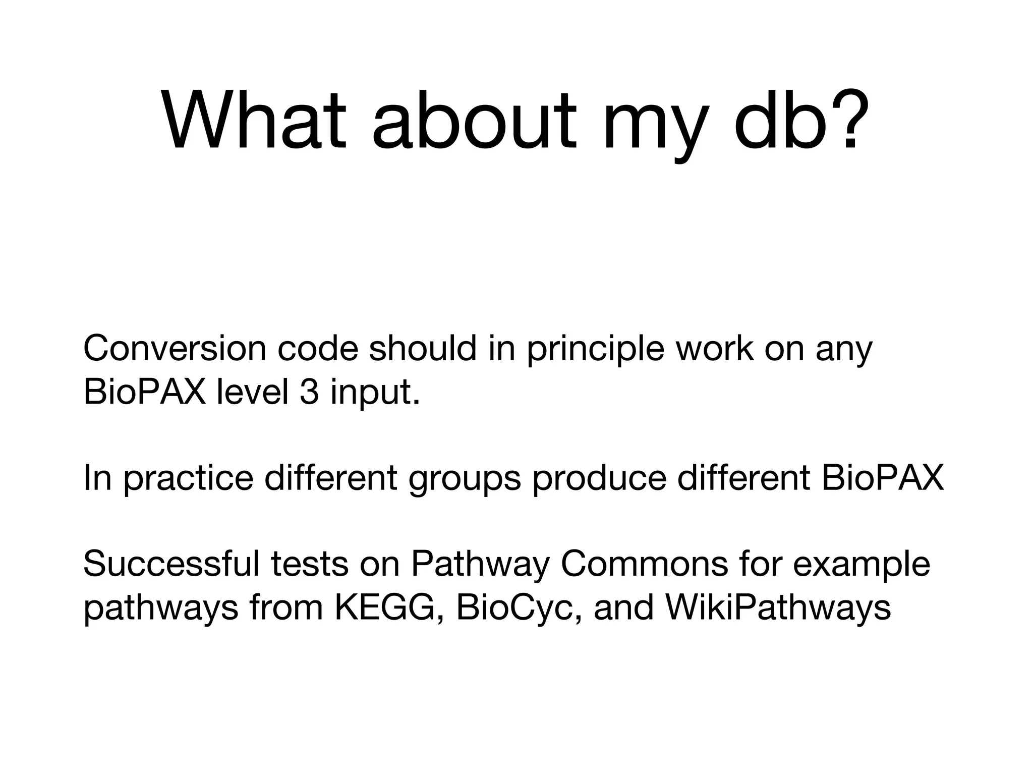 What about my db?
Conversion code should in principle work on any
BioPAX level 3 input.
In practice different groups produce different BioPAX
Successful tests on Pathway Commons for example
pathways from KEGG, BioCyc, and WikiPathways
 