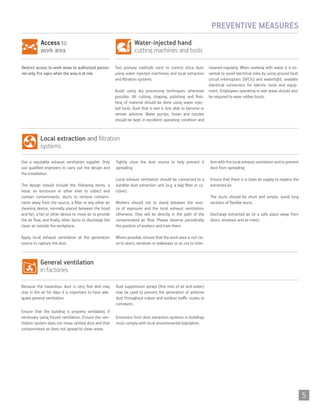 Water-injected hand
cutting machines and tools
Access to
work area
Two primary methods exist to control silica dust:
using water injected machinery and local extraction
and filtration systems.
Avoid using dry processing techniques whenever
possible. All cutting, shaping, polishing and finis-
hing of material should be done using water injec-
ted tools. Dust that is wet is less able to become or
remain airborne. Water pumps, hoses and nozzles
should be kept in excellent operating condition and
cleaned regularly. When working with water it is es-
sential to avoid electrical risks by using ground fault
circuit interrupters (GFCIs) and watertight, sealable
electrical connectors for electric tools and equip-
ment. Employees operating in wet areas should also
be required to wear rubber boots.
Restrict access to work areas to authorized person-
nel only. Put signs when the area is at risk.
PREVENTIVE MEASURES
General ventilation
in factories
Local extraction and filtration
systems
Because the hazardous dust is very fine and may
stay in the air for days it is important to have ade-
quate general ventilation.
Ensure that the building is properly ventilated, if
necessary using forced ventilation. Ensure the ven-
tilation system does not move settled dust and that
contaminated air does not spread to clean areas.
Dust suppression sprays (fine mist of air and water)
may be used to prevent the generation of airborne
dust throughout indoor and outdoor traffic routes or
conveyors.
Emissions from dust extraction systems in buildings
must comply with local environmental legislation.
Use a reputable exhaust ventilation supplier. Only
use qualified engineers to carry out the design and
the installation.
The design should include the following items: a
hood, an enclosure or other inlet to collect and
contain contaminants, ducts to remove contami-
nants away from the source, a filter or any other air
cleaning device, normally placed between the hood
and fan, a fan or other device to move air to provide
the air flow, and finally other ducts to discharge the
clean air outside the workplace.
Apply local exhaust ventilation at the generation
source to capture the dust.
Tightly close the dust source to help prevent it
spreading.
Local exhaust ventilation should be connected to a
suitable dust extraction unit (e.g. a bag filter or cy-
clone).
Workers should not to stand between the sour-
ce of exposure and the local exhaust ventilation;
otherwise, they will be directly in the path of the
contaminated air flow. Please observe periodically
the position of workers and train them.
Where possible, ensure that the work area is not clo-
se to doors, windows or walkways so as not to inter-
fere with the local exhaust ventilation and to prevent
dust from spreading.
Ensure that there is a clean air supply to replace the
extracted air.
The ducts should be short and simple, avoid long
sections of flexible ducts.
Discharge extracted air to a safe place away from
doors, windows and air inlets.
Información en materia de seguridad
ventilación general
otros riesgos
Instalación encimera
Formación e información
mantenimiento
5
 
