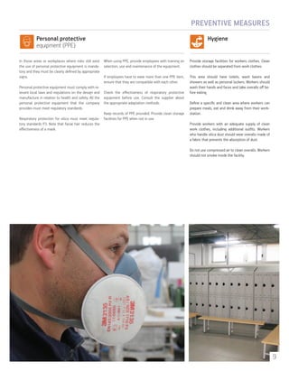 Personal protective
equipment (PPE)
Hygiene
In those areas or workplaces where risks still exist
the use of personal protective equipment is manda-
tory and they must be clearly defined by appropriate
signs.
Personal protective equipment must comply with re-
levant local laws and regulations on the design and
manufacture in relation to health and safety. All the
personal protective equipment that the company
provides must meet regulatory standards.
Respiratory protection for silica must meet regula-
tory standards P3. Note that facial hair reduces the
effectiveness of a mask.
When using PPE, provide employees with training on
selection, use and maintenance of the equipment.
If employees have to wear more than one PPE item,
ensure that they are compatible with each other.
Check the effectiveness of respiratory protective
equipment before use. Consult the supplier about
the appropriate adaptation methods.
Keep records of PPE provided. Provide clean storage
facilities for PPE when not in use.
Provide storage facilities for workers clothes. Clean
clothes should be separated from work clothes.
This area should have toilets, wash basins and
showers as well as personal lockers. Workers should
wash their hands and faces and take overalls off be-
fore eating.
Define a specific and clean area where workers can
prepare meals, eat and drink away from their work-
station.
Provide workers with an adequate supply of clean
work clothes, including additional outfits. Workers
who handle silica dust should wear overalls made of
a fabric that prevents the absorption of dust.
Do not use compressed air to clean overalls. Workers
should not smoke inside the facility.
PREVENTIVE MEASURES
9
 
