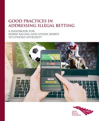 ASIAN RACING FEDERATION
GOOD PRACTICES IN
ADDRESSING ILLEGAL BETTING
GOOD
PRACTICES
IN
ADDRESSING
ILLEGAL
BETTING
A HANDBOOK FOR
HORSE RACING AND OTHER SPORTS
TO UPHOLD INTEGRITY
 
