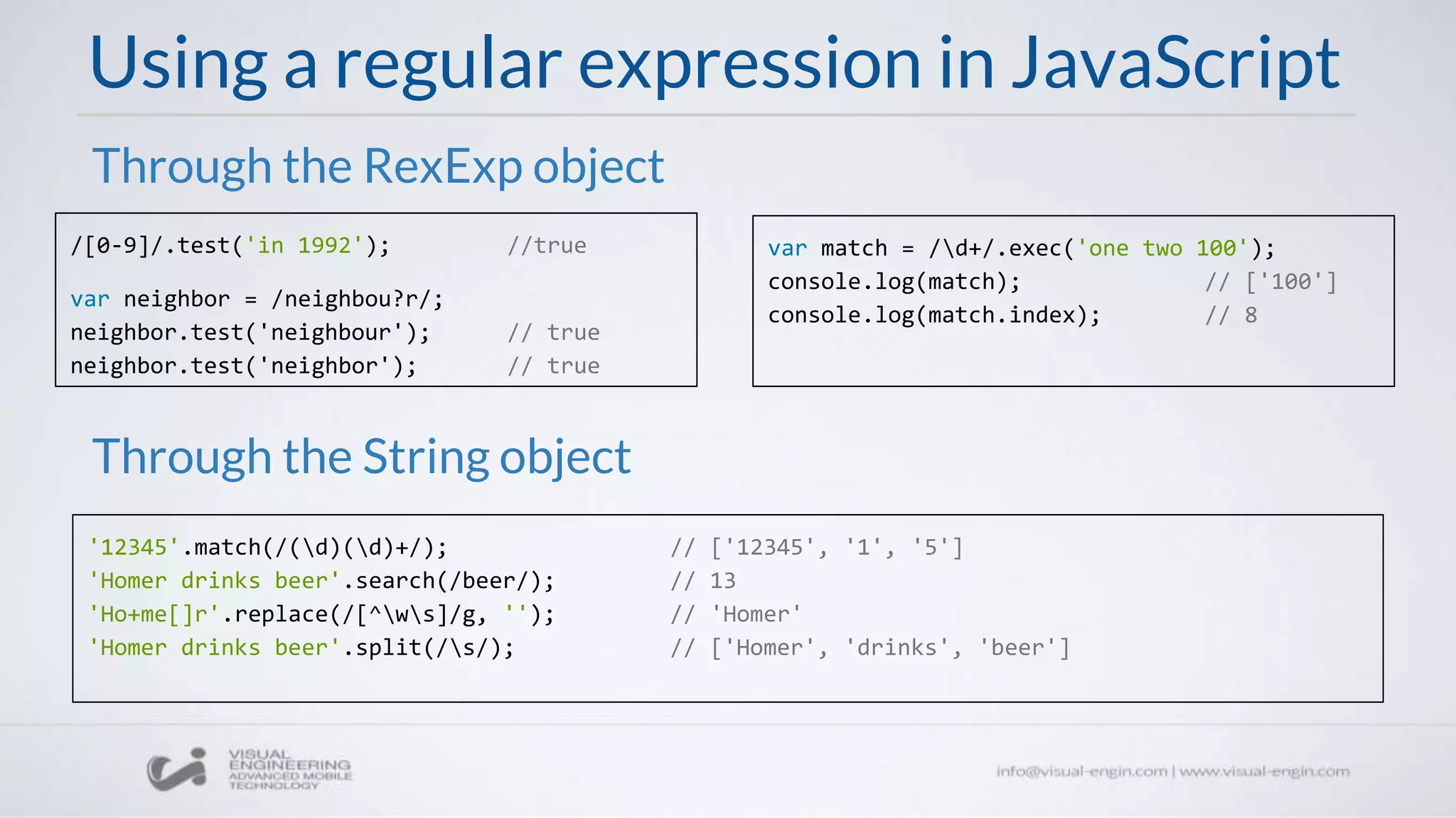 Using a regular expression in JavaScript
/[0-9]/.test('in 1992'); //true
var neighbor = /neighbou?r/;
neighbor.test('neighbour'); // true
neighbor.test('neighbor'); // true
Through the RexExp object
Through the String object
'12345'.match(/(d)(d)+/); // ['12345', '1', '5']
'Homer drinks beer'.search(/beer/); // 13
'Ho+me[]r'.replace(/[^ws]/g, ''); // 'Homer'
'Homer drinks beer'.split(/s/); // ['Homer', 'drinks', 'beer']
var match = /d+/.exec('one two 100');
console.log(match); // ['100']
console.log(match.index); // 8
 