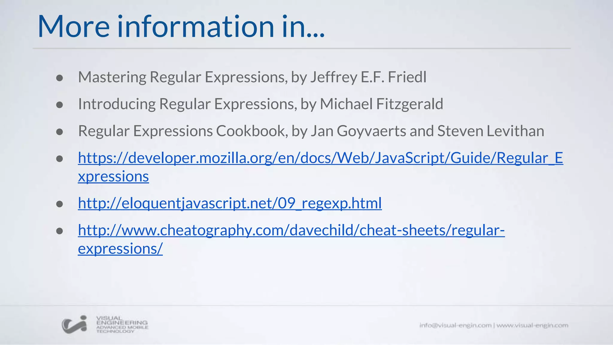 More information in...
● Mastering Regular Expressions, by Jeffrey E.F. Friedl
● Introducing Regular Expressions, by Michael Fitzgerald
● Regular Expressions Cookbook, by Jan Goyvaerts and Steven Levithan
● https://developer.mozilla.org/en/docs/Web/JavaScript/Guide/Regular_E
xpressions
● http://eloquentjavascript.net/09_regexp.html
● http://www.cheatography.com/davechild/cheat-sheets/regular-
expressions/
 