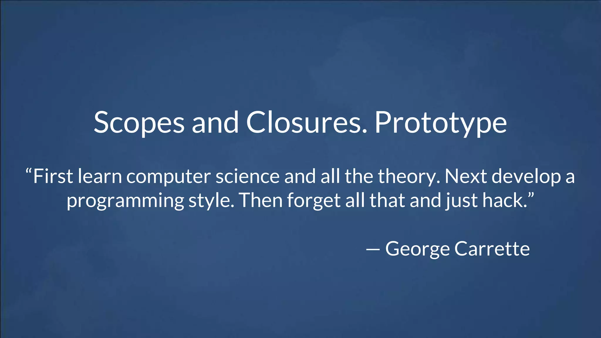Scopes and Closures. Prototype
“First learn computer science and all the theory. Next develop a
programming style. Then forget all that and just hack.”
— George Carrette
 