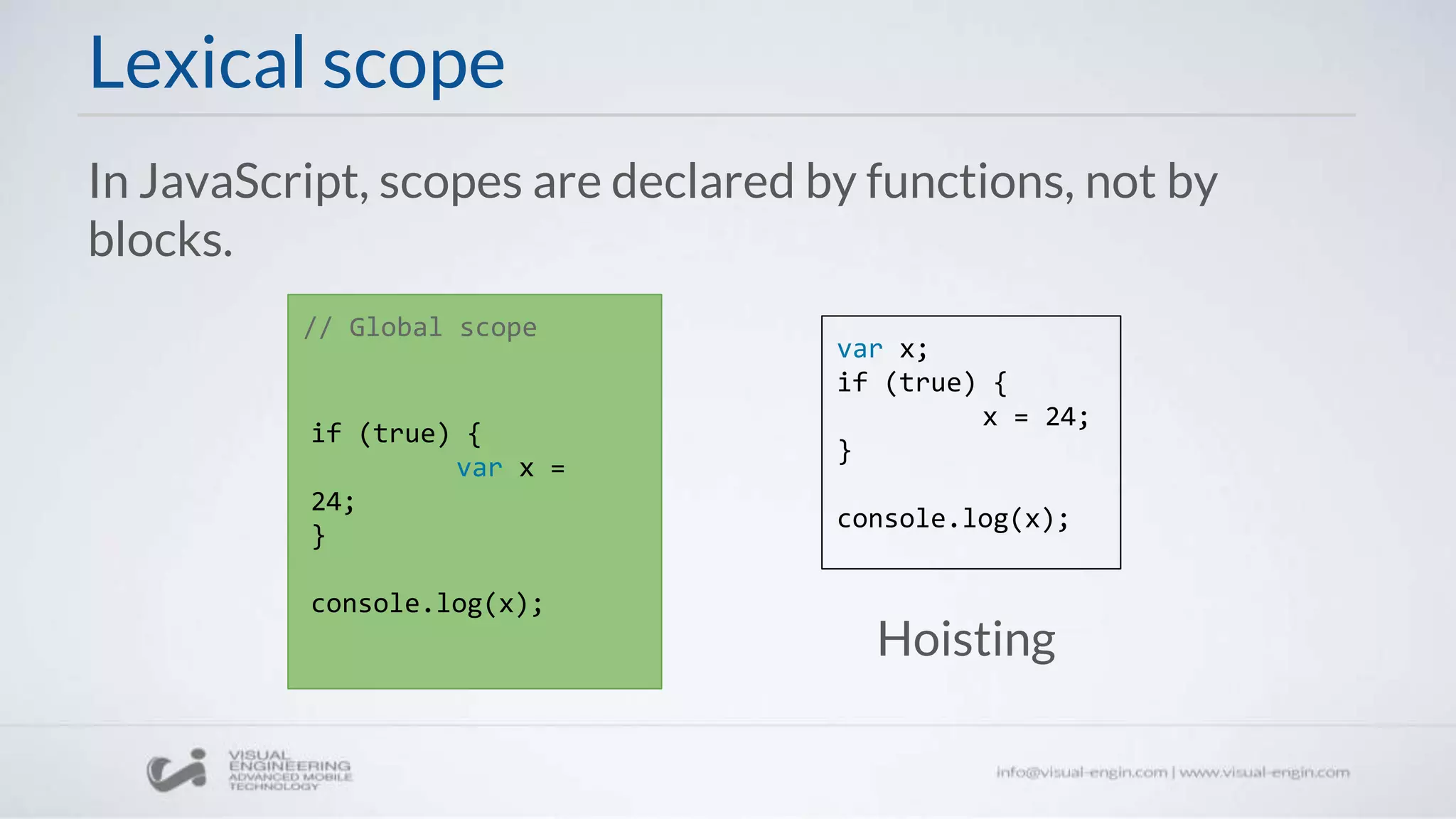 Lexical scope
In JavaScript, scopes are declared by functions, not by
blocks.
// Global scope
if (true) {
var x =
24;
}
console.log(x);
var x;
if (true) {
x = 24;
}
console.log(x);
Hoisting
 