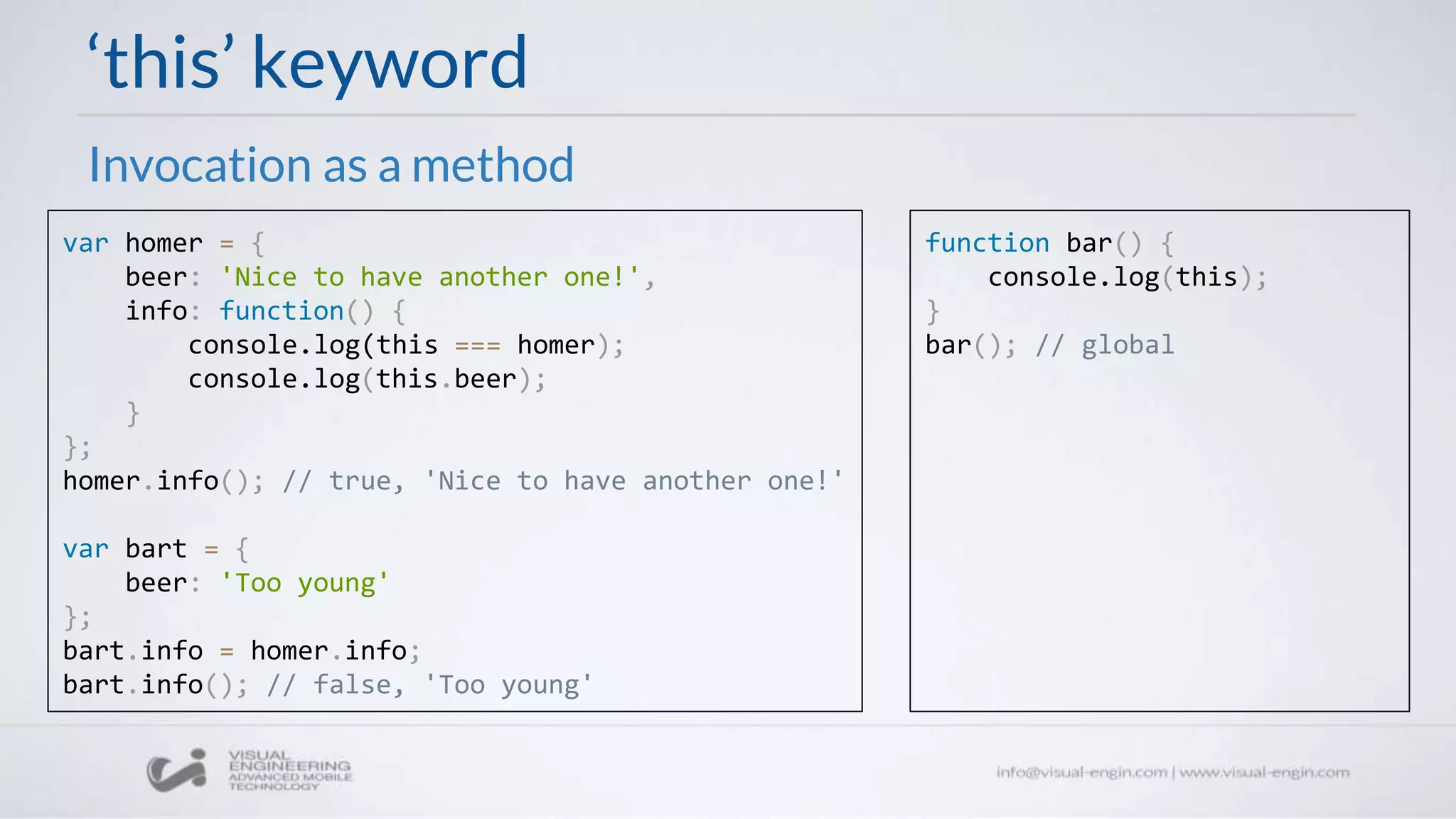 ‘this’ keyword
Invocation as a method
var homer = {
beer: 'Nice to have another one!',
info: function() {
console.log(this === homer);
console.log(this.beer);
}
};
homer.info(); // true, 'Nice to have another one!'
var bart = {
beer: 'Too young'
};
bart.info = homer.info;
bart.info(); // false, 'Too young'
function bar() {
console.log(this);
}
bar(); // global
 