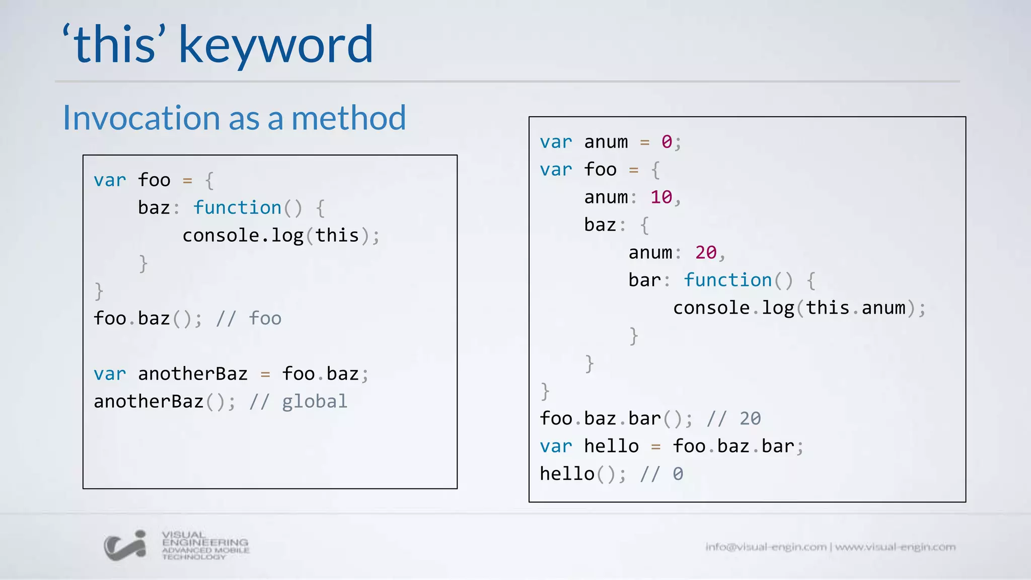 ‘this’ keyword
Invocation as a method
var anum = 0;
var foo = {
anum: 10,
baz: {
anum: 20,
bar: function() {
console.log(this.anum);
}
}
}
foo.baz.bar(); // 20
var hello = foo.baz.bar;
hello(); // 0
var foo = {
baz: function() {
console.log(this);
}
}
foo.baz(); // foo
var anotherBaz = foo.baz;
anotherBaz(); // global
 