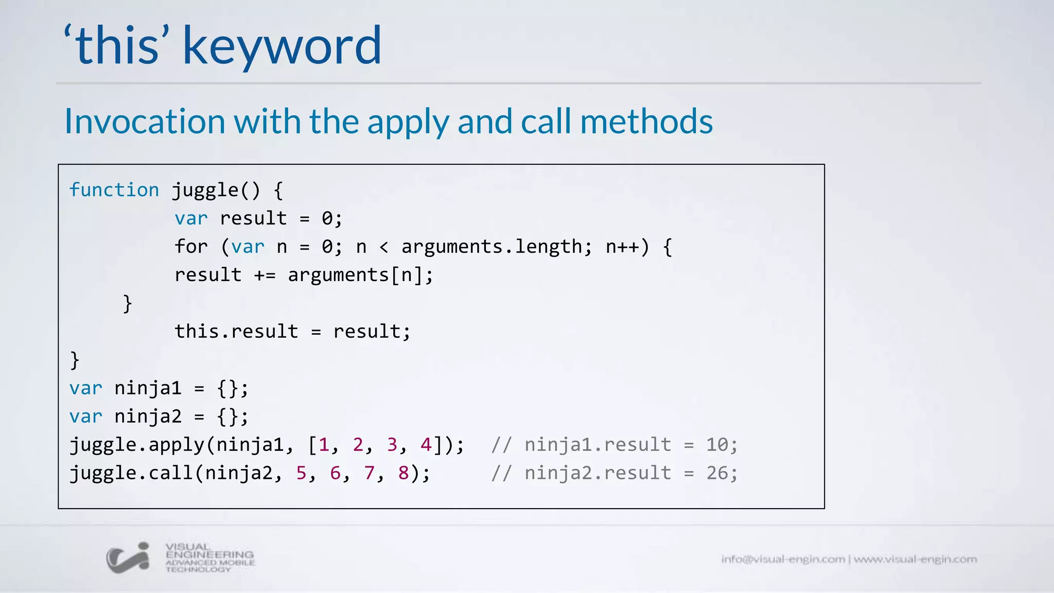 ‘this’ keyword
Invocation with the apply and call methods
function juggle() {
var result = 0;
for (var n = 0; n < arguments.length; n++) {
result += arguments[n];
}
this.result = result;
}
var ninja1 = {};
var ninja2 = {};
juggle.apply(ninja1, [1, 2, 3, 4]); // ninja1.result = 10;
juggle.call(ninja2, 5, 6, 7, 8); // ninja2.result = 26;
 