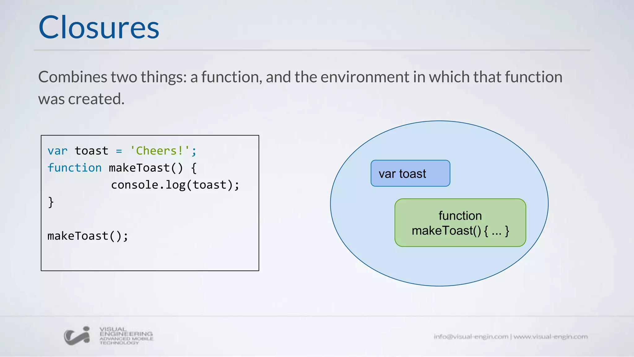 Closures
Combines two things: a function, and the environment in which that function
was created.
var toast = 'Cheers!';
function makeToast() {
console.log(toast);
}
makeToast();
function
makeToast() { ... }
var toast
 