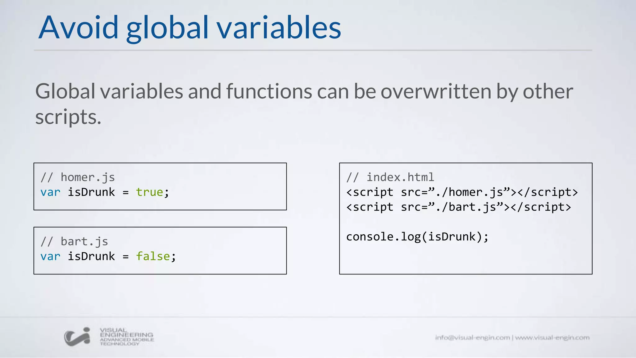 Avoid global variables
// homer.js
var isDrunk = true;
// bart.js
var isDrunk = false;
// index.html
<script src=”./homer.js”></script>
<script src=”./bart.js”></script>
console.log(isDrunk);
Global variables and functions can be overwritten by other
scripts.
 