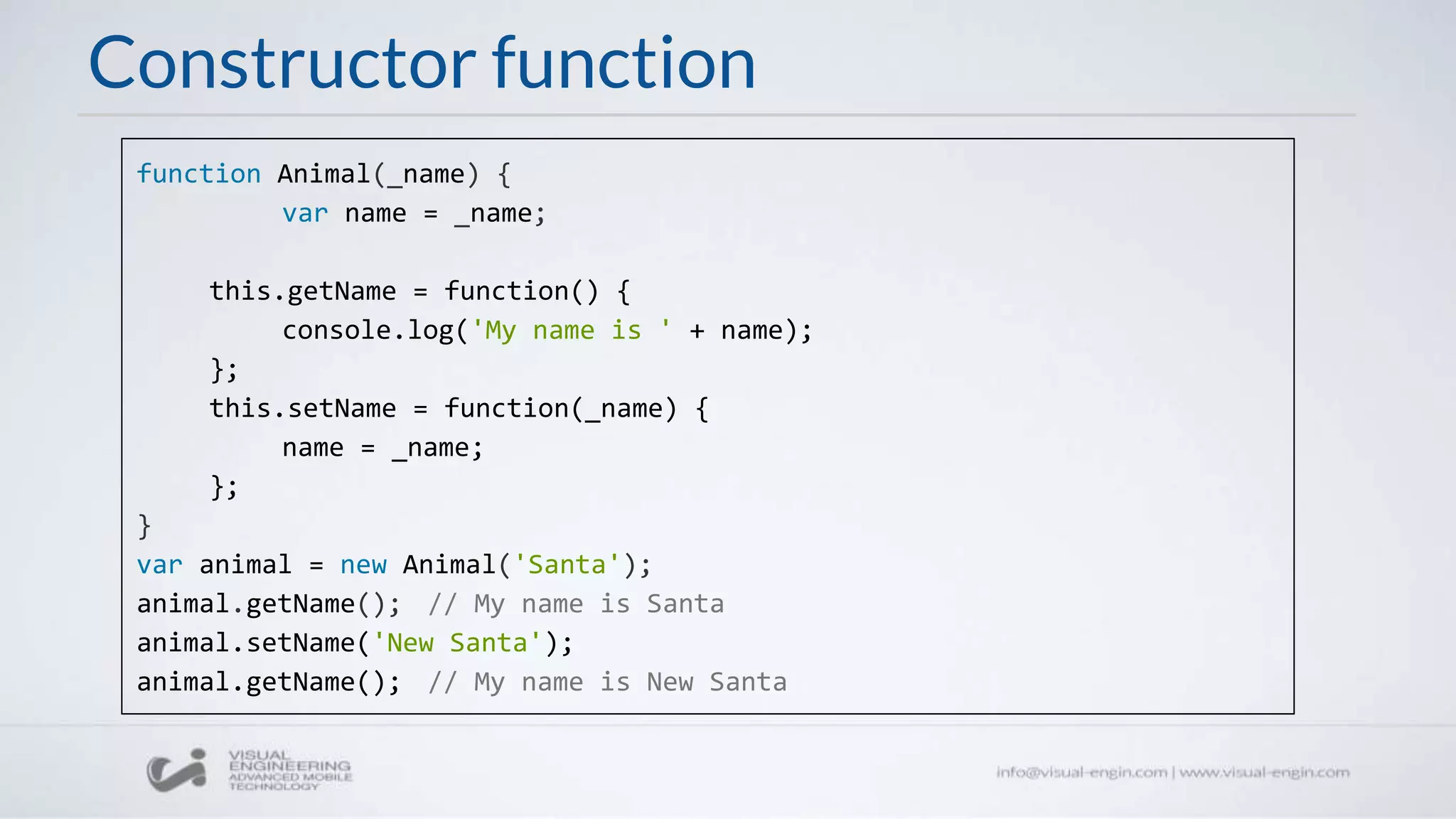 Constructor function
function Animal(_name) {
var name = _name;
this.getName = function() {
console.log('My name is ' + name);
};
this.setName = function(_name) {
name = _name;
};
}
var animal = new Animal('Santa');
animal.getName(); // My name is Santa
animal.setName('New Santa');
animal.getName(); // My name is New Santa
 
