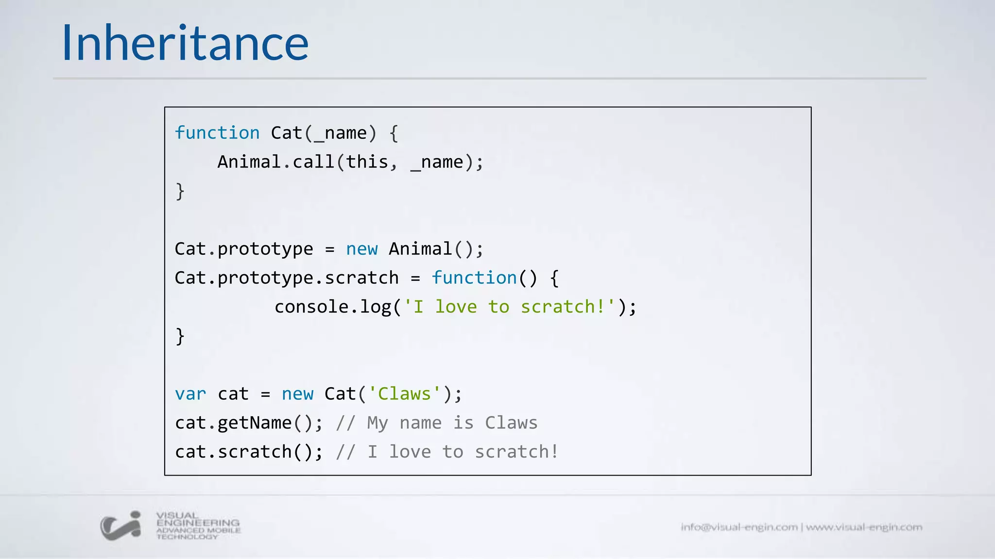 Inheritance
function Cat(_name) {
Animal.call(this, _name);
}
Cat.prototype = new Animal();
Cat.prototype.scratch = function() {
console.log('I love to scratch!');
}
var cat = new Cat('Claws');
cat.getName(); // My name is Claws
cat.scratch(); // I love to scratch!
 