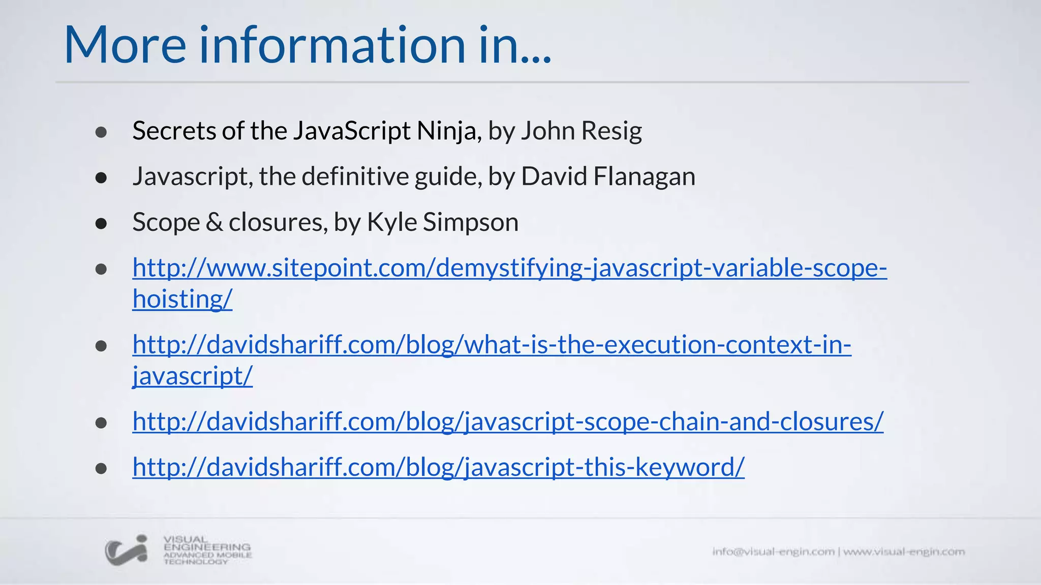 More information in...
● Secrets of the JavaScript Ninja, by John Resig
● Javascript, the definitive guide, by David Flanagan
● Scope & closures, by Kyle Simpson
● http://www.sitepoint.com/demystifying-javascript-variable-scope-
hoisting/
● http://davidshariff.com/blog/what-is-the-execution-context-in-
javascript/
● http://davidshariff.com/blog/javascript-scope-chain-and-closures/
● http://davidshariff.com/blog/javascript-this-keyword/
 