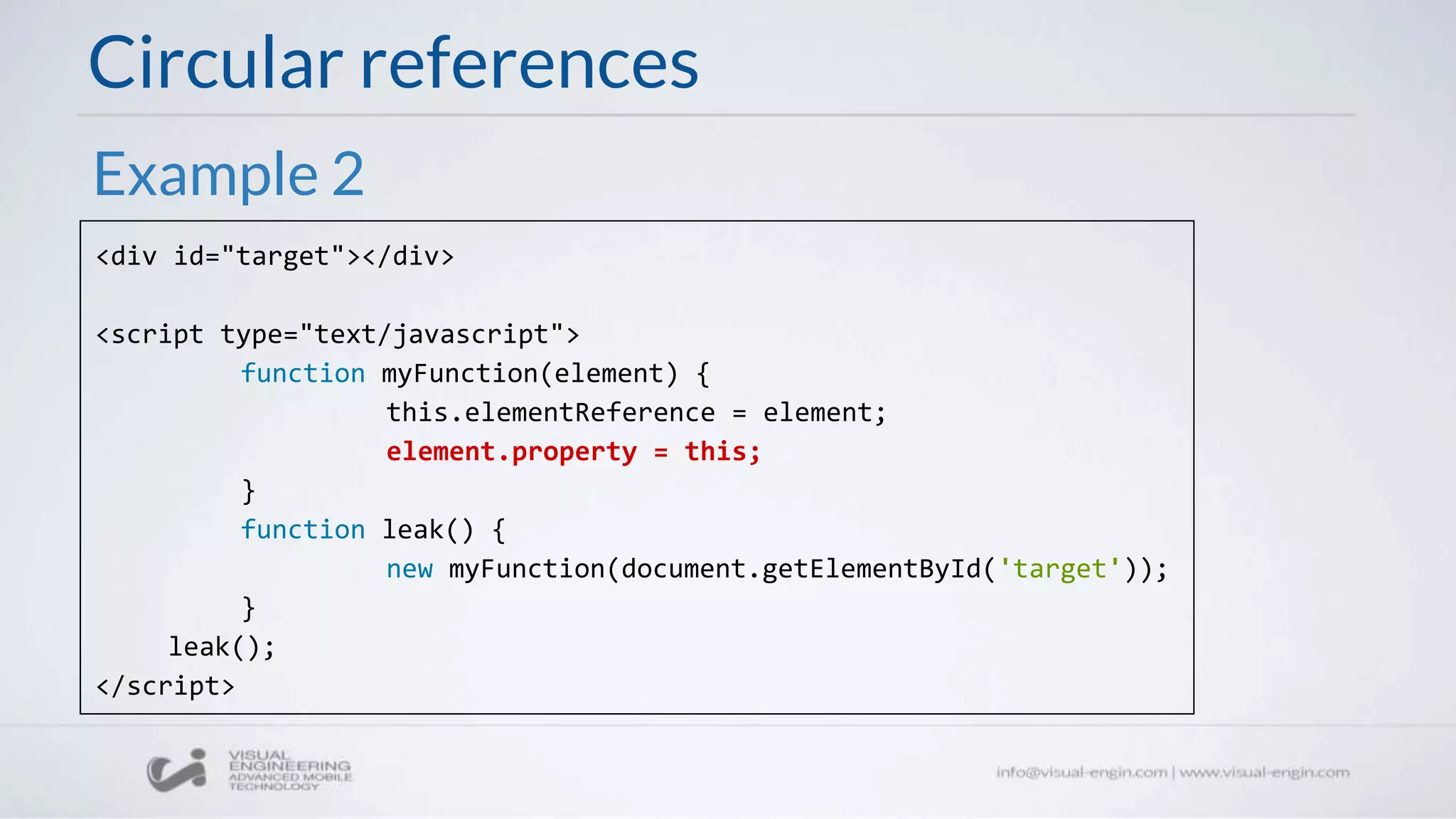 Circular references
<div id="target"></div>
<script type="text/javascript">
function myFunction(element) {
this.elementReference = element;
element.property = this;
}
function leak() {
new myFunction(document.getElementById('target'));
}
leak();
</script>
Example 2
 