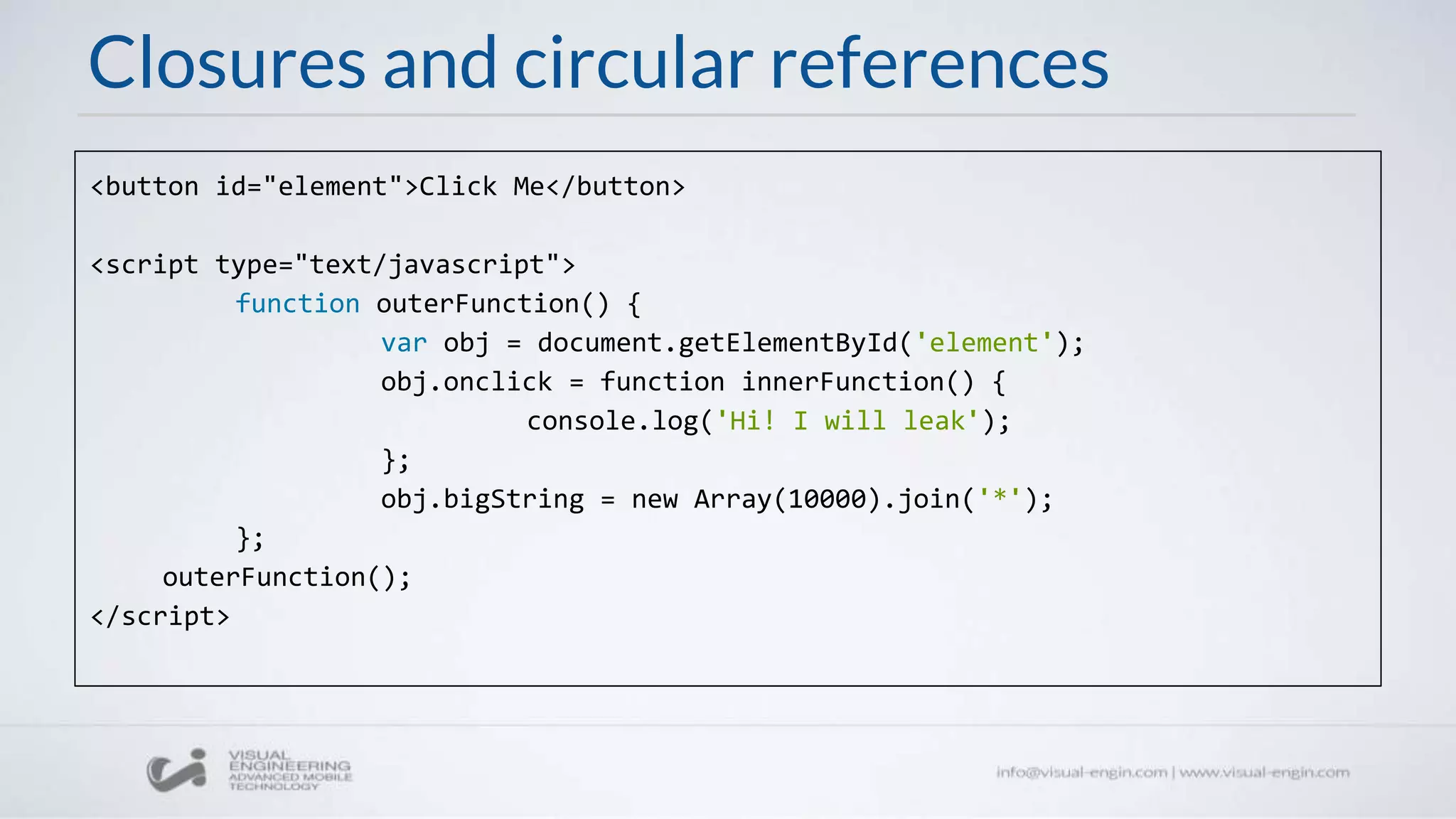 Closures and circular references
<button id="element">Click Me</button>
<script type="text/javascript">
function outerFunction() {
var obj = document.getElementById('element');
obj.onclick = function innerFunction() {
console.log('Hi! I will leak');
};
obj.bigString = new Array(10000).join('*');
};
outerFunction();
</script>
 