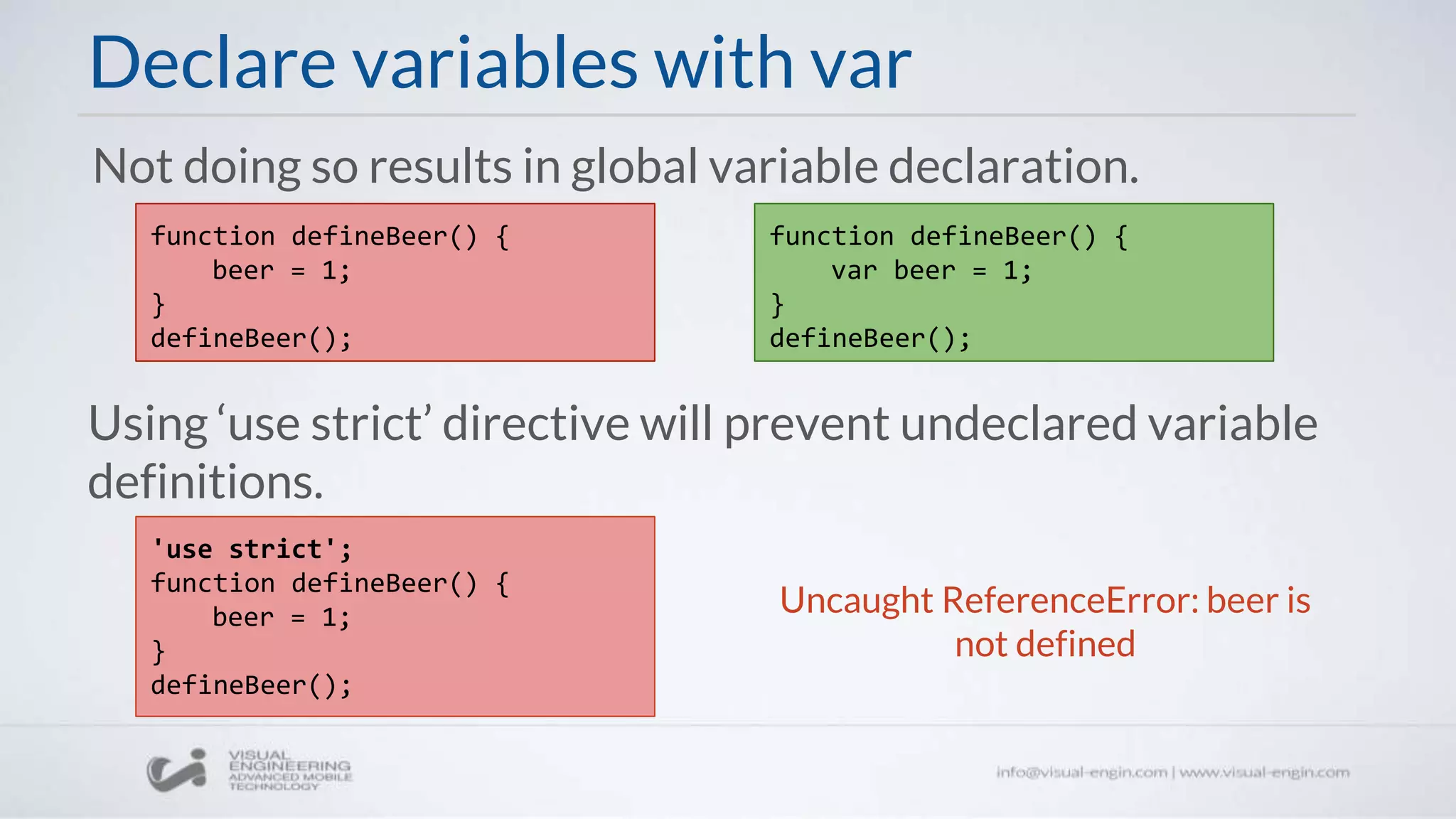 Declare variables with var
Using ‘use strict’ directive will prevent undeclared variable
definitions.
function defineBeer() {
beer = 1;
}
defineBeer();
Not doing so results in global variable declaration.
'use strict';
function defineBeer() {
beer = 1;
}
defineBeer();
Uncaught ReferenceError: beer is
not defined
function defineBeer() {
var beer = 1;
}
defineBeer();
 