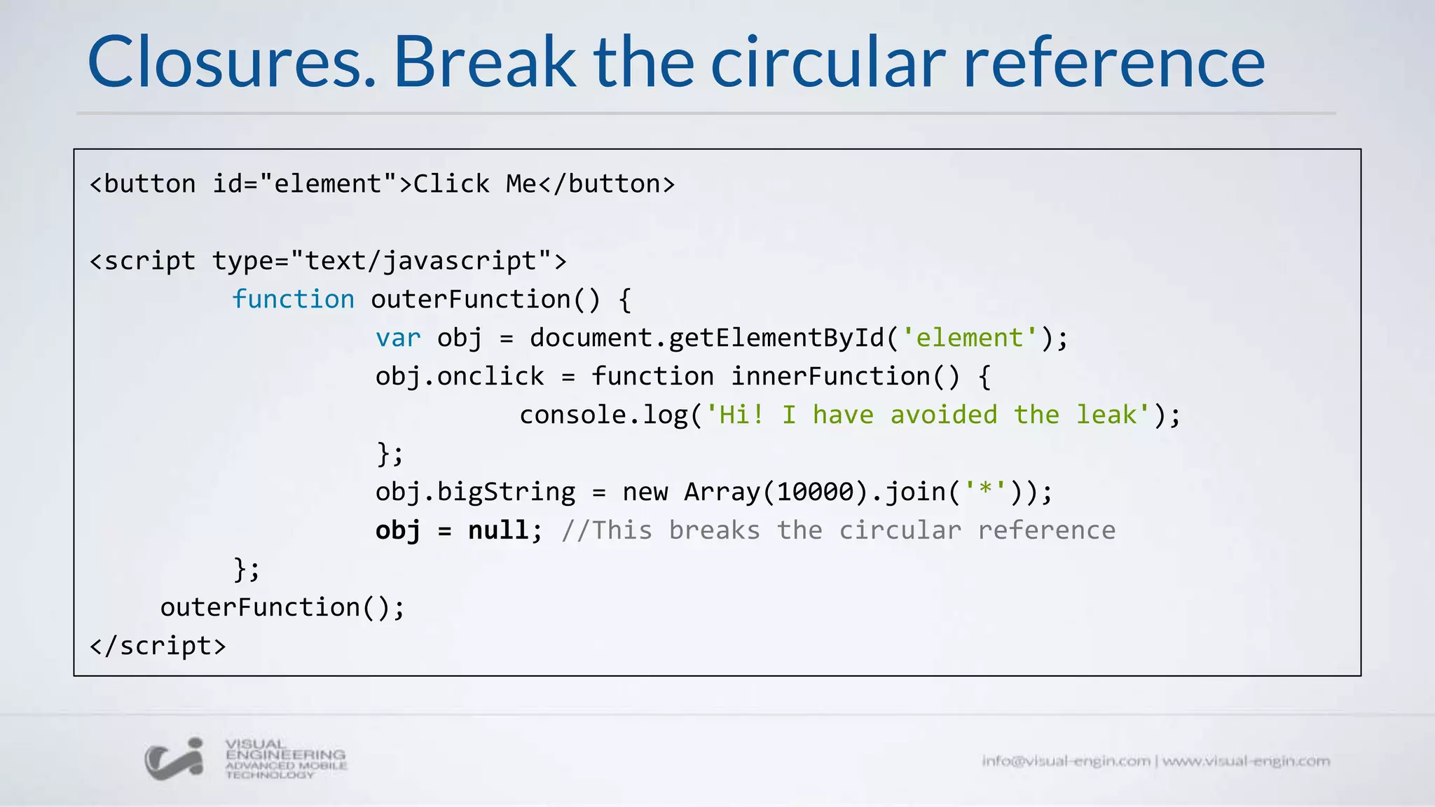 Closures. Break the circular reference
<button id="element">Click Me</button>
<script type="text/javascript">
function outerFunction() {
var obj = document.getElementById('element');
obj.onclick = function innerFunction() {
console.log('Hi! I have avoided the leak');
};
obj.bigString = new Array(10000).join('*'));
obj = null; //This breaks the circular reference
};
outerFunction();
</script>
 