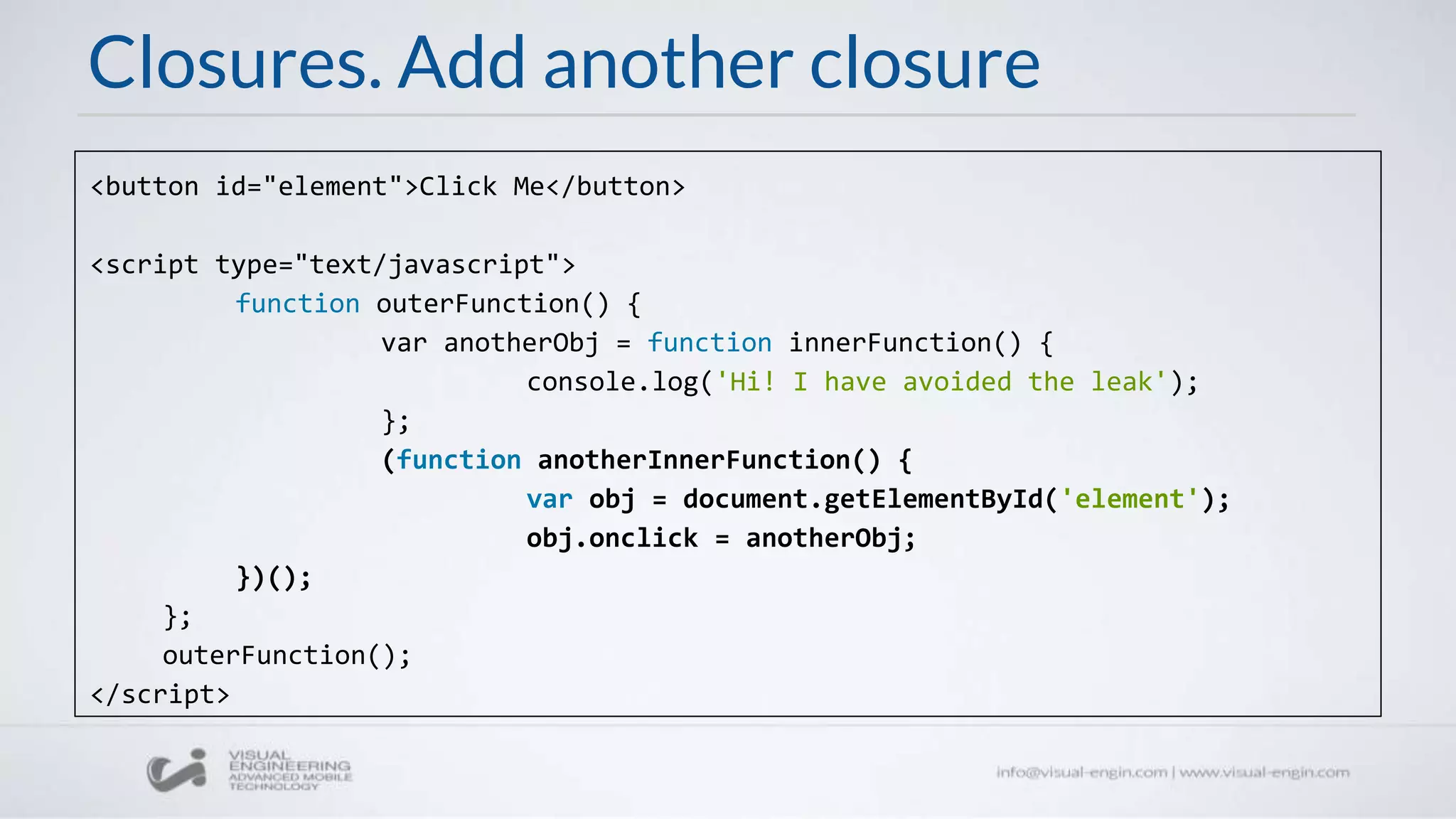 Closures. Add another closure
<button id="element">Click Me</button>
<script type="text/javascript">
function outerFunction() {
var anotherObj = function innerFunction() {
console.log('Hi! I have avoided the leak');
};
(function anotherInnerFunction() {
var obj = document.getElementById('element');
obj.onclick = anotherObj;
})();
};
outerFunction();
</script>
 