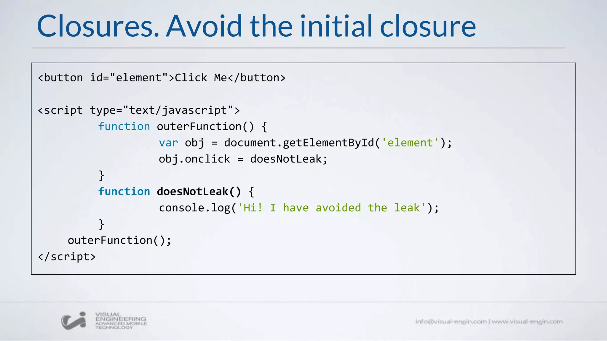 Closures. Avoid the initial closure
<button id="element">Click Me</button>
<script type="text/javascript">
function outerFunction() {
var obj = document.getElementById('element');
obj.onclick = doesNotLeak;
}
function doesNotLeak() {
console.log('Hi! I have avoided the leak');
}
outerFunction();
</script>
 