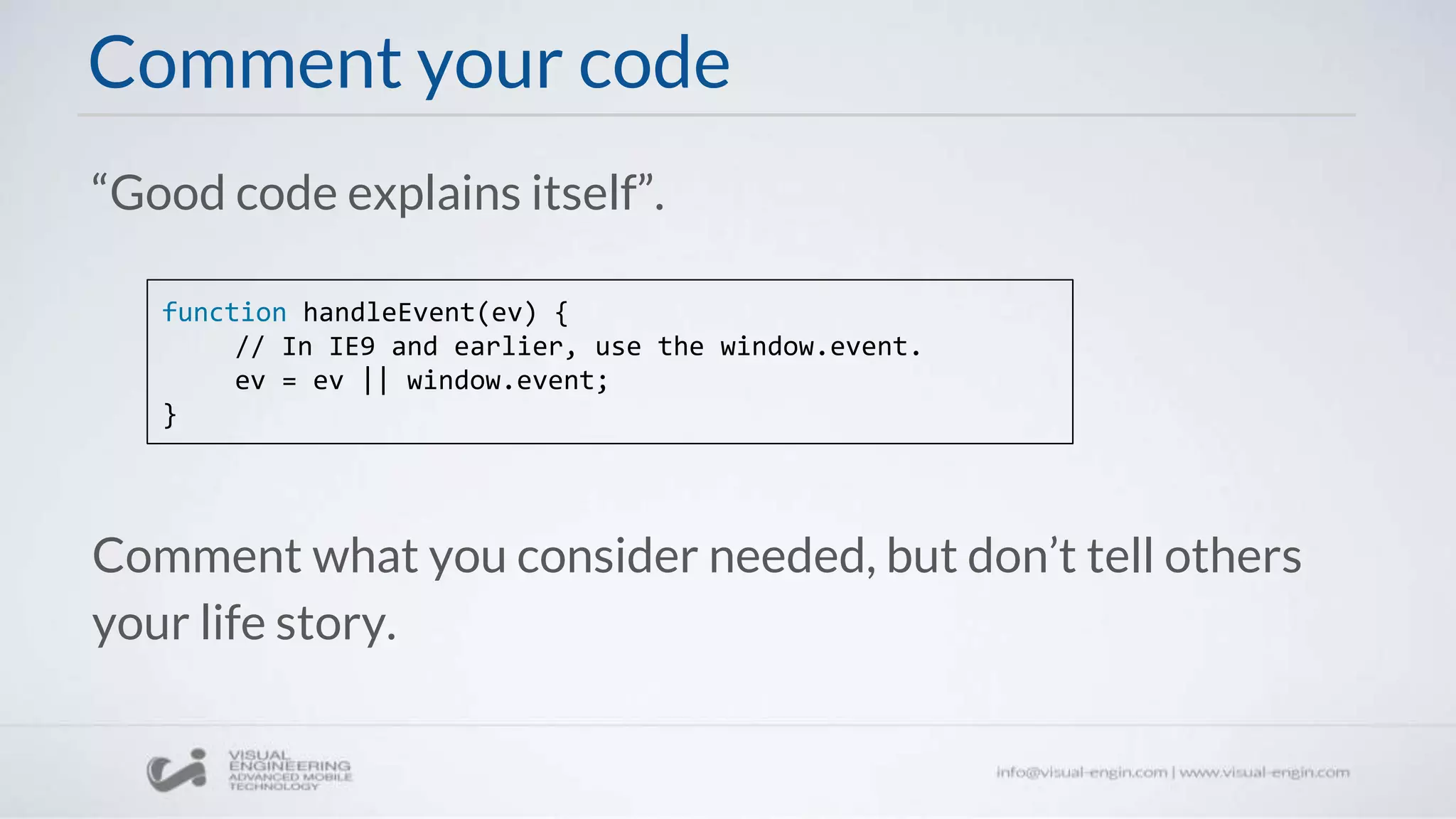 Comment your code
“Good code explains itself”.
function handleEvent(ev) {
// In IE9 and earlier, use the window.event.
ev = ev || window.event;
}
Comment what you consider needed, but don’t tell others
your life story.
 
