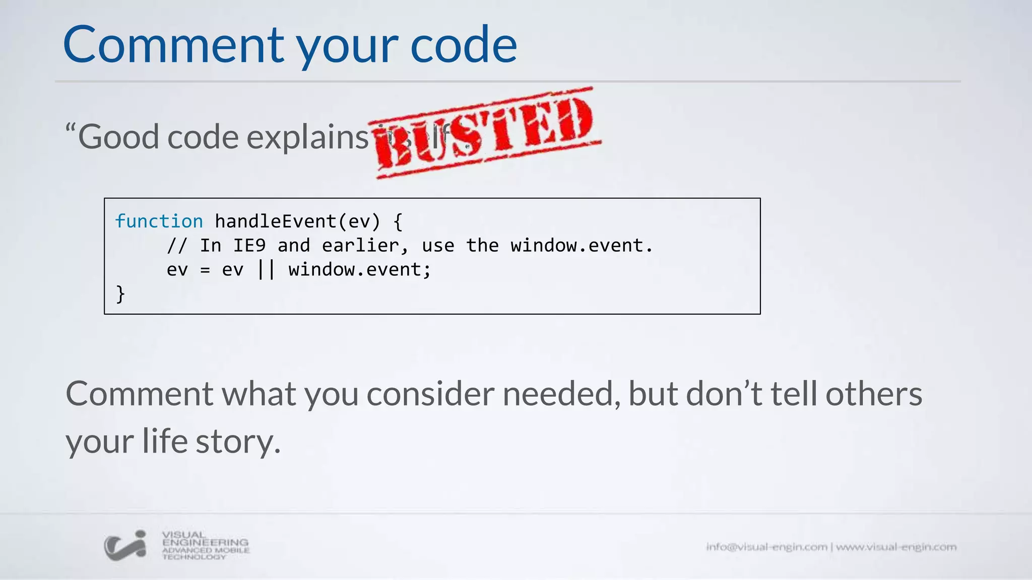 Comment your code
“Good code explains itself”.
function handleEvent(ev) {
// In IE9 and earlier, use the window.event.
ev = ev || window.event;
}
Comment what you consider needed, but don’t tell others
your life story.
 