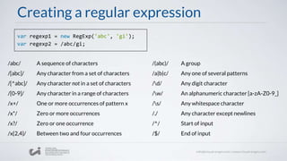Creating a regular expression
var regexp1 = new RegExp('abc', 'gi');
var regexp2 = /abc/gi;
/abc/ A sequence of characters
/[abc]/ Any character from a set of characters
/[^abc]/ Any character not in a set of characters
/[0-9]/ Any character in a range of characters
/x+/ One or more occurrences of pattern x
/x*/ Zero or more occurrences
/x?/ Zero or one occurrence
/x{2,4}/ Between two and four occurrences
/(abc)/ A group
/a|b|c/ Any one of several patterns
/d/ Any digit character
/w/ An alphanumeric character [a-zA-Z0-9_]
/s/ Any whitespace character
/./ Any character except newlines
/^/ Start of input
/$/ End of input
 