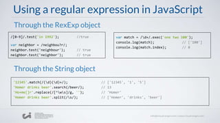 Using a regular expression in JavaScript
/[0-9]/.test('in 1992'); //true
var neighbor = /neighbou?r/;
neighbor.test('neighbour'); // true
neighbor.test('neighbor'); // true
Through the RexExp object
Through the String object
'12345'.match(/(d)(d)+/); // ['12345', '1', '5']
'Homer drinks beer'.search(/beer/); // 13
'Ho+me[]r'.replace(/[^ws]/g, ''); // 'Homer'
'Homer drinks beer'.split(/s/); // ['Homer', 'drinks', 'beer']
var match = /d+/.exec('one two 100');
console.log(match); // ['100']
console.log(match.index); // 8
 