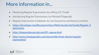 More information in...
● Mastering Regular Expressions, by Jeffrey E.F. Friedl
● Introducing Regular Expressions, by Michael Fitzgerald
● Regular Expressions Cookbook, by Jan Goyvaerts and Steven Levithan
● https://developer.mozilla.org/en/docs/Web/JavaScript/Guide/Regular_E
xpressions
● http://eloquentjavascript.net/09_regexp.html
● http://www.cheatography.com/davechild/cheat-sheets/regular-
expressions/
 
