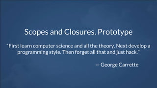 Scopes and Closures. Prototype
“First learn computer science and all the theory. Next develop a
programming style. Then forget all that and just hack.”
— George Carrette
 