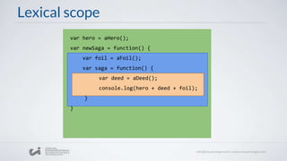 Lexical scope
var hero = aHero();
var newSaga = function() {
var foil = aFoil();
var saga = function() {
var deed = aDeed();
console.log(hero + deed + foil);
}
}
 