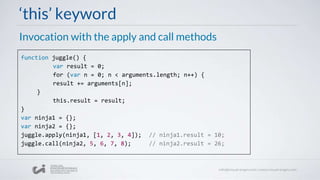 ‘this’ keyword
Invocation with the apply and call methods
function juggle() {
var result = 0;
for (var n = 0; n < arguments.length; n++) {
result += arguments[n];
}
this.result = result;
}
var ninja1 = {};
var ninja2 = {};
juggle.apply(ninja1, [1, 2, 3, 4]); // ninja1.result = 10;
juggle.call(ninja2, 5, 6, 7, 8); // ninja2.result = 26;
 