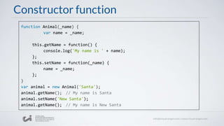 Constructor function
function Animal(_name) {
var name = _name;
this.getName = function() {
console.log('My name is ' + name);
};
this.setName = function(_name) {
name = _name;
};
}
var animal = new Animal('Santa');
animal.getName(); // My name is Santa
animal.setName('New Santa');
animal.getName(); // My name is New Santa
 