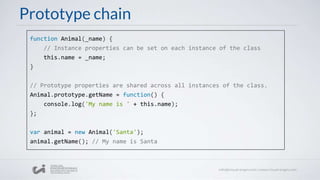 Prototype chain
function Animal(_name) {
// Instance properties can be set on each instance of the class
this.name = _name;
}
// Prototype properties are shared across all instances of the class.
Animal.prototype.getName = function() {
console.log('My name is ' + this.name);
};
var animal = new Animal('Santa');
animal.getName(); // My name is Santa
 