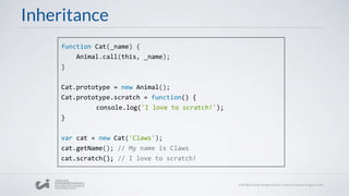 Inheritance
function Cat(_name) {
Animal.call(this, _name);
}
Cat.prototype = new Animal();
Cat.prototype.scratch = function() {
console.log('I love to scratch!');
}
var cat = new Cat('Claws');
cat.getName(); // My name is Claws
cat.scratch(); // I love to scratch!
 