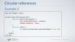 Circular references
<div id="target"></div>
<script type="text/javascript">
function myFunction(element) {
this.elementReference = element;
element.property = this;
}
function leak() {
new myFunction(document.getElementById('target'));
}
leak();
</script>
Example 2
 