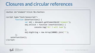 Closures and circular references
<button id="element">Click Me</button>
<script type="text/javascript">
function outerFunction() {
var obj = document.getElementById('element');
obj.onclick = function innerFunction() {
console.log('Hi! I will leak');
};
obj.bigString = new Array(10000).join('*');
};
outerFunction();
</script>
 