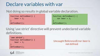 Declare variables with var
Using ‘use strict’ directive will prevent undeclared variable
definitions.
function defineBeer() {
beer = 1;
}
defineBeer();
Not doing so results in global variable declaration.
'use strict';
function defineBeer() {
beer = 1;
}
defineBeer();
Uncaught ReferenceError: beer is
not defined
function defineBeer() {
var beer = 1;
}
defineBeer();
 