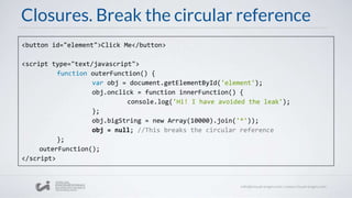 Closures. Break the circular reference
<button id="element">Click Me</button>
<script type="text/javascript">
function outerFunction() {
var obj = document.getElementById('element');
obj.onclick = function innerFunction() {
console.log('Hi! I have avoided the leak');
};
obj.bigString = new Array(10000).join('*'));
obj = null; //This breaks the circular reference
};
outerFunction();
</script>
 