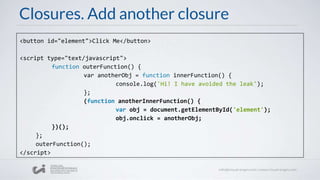Closures. Add another closure
<button id="element">Click Me</button>
<script type="text/javascript">
function outerFunction() {
var anotherObj = function innerFunction() {
console.log('Hi! I have avoided the leak');
};
(function anotherInnerFunction() {
var obj = document.getElementById('element');
obj.onclick = anotherObj;
})();
};
outerFunction();
</script>
 
